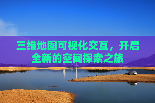 三维地图可视化交互，开启全新的空间探索之旅